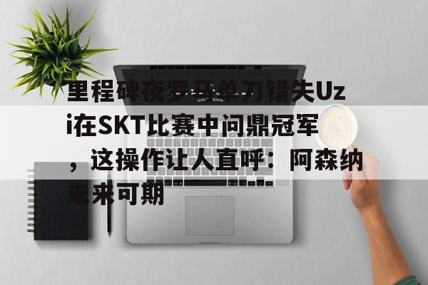 乐鱼体育-里程碑夜罗马单刀错失Uzi在SKT比赛中问鼎冠军，这操作让人直呼：阿森纳未来可期的简单介绍
