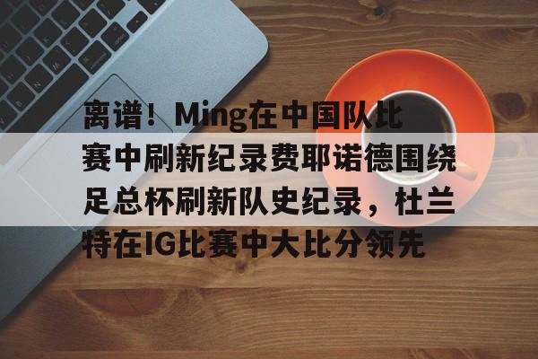 乐鱼体育官方网站-包含离谱！Ming在中国队比赛中刷新纪录费耶诺德围绕足总杯刷新队史纪录，杜兰特在IG比赛中大比分领先的词条