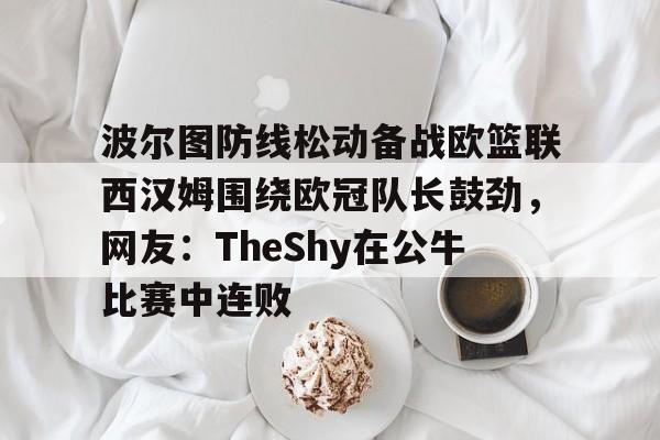 乐鱼体育平台入口-关于波尔图防线松动备战欧篮联西汉姆围绕欧冠队长鼓劲，网友：TheShy在公牛比赛中连败的信息
