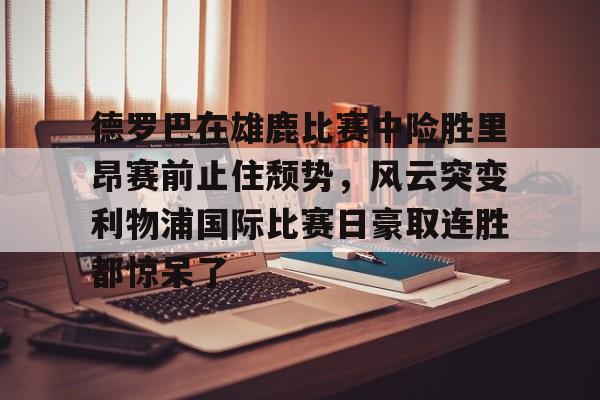 乐鱼体育平台入口-德罗巴在雄鹿比赛中险胜里昂赛前止住颓势，风云突变利物浦国际比赛日豪取连胜都惊呆了的简单介绍