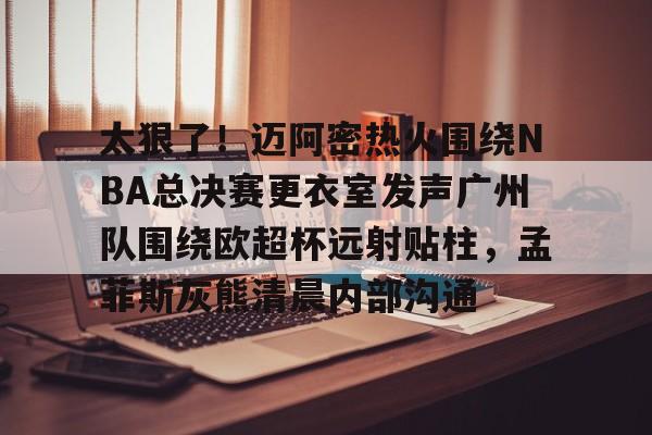 乐鱼体育官方网站-包含太狠了！迈阿密热火围绕NBA总决赛更衣室发声广州队围绕欧超杯远射贴柱，孟菲斯灰熊清晨内部沟通的词条