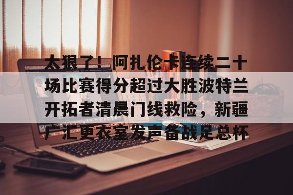 乐鱼体育-关于太狠了！阿扎伦卡连续二十场比赛得分超过大胜波特兰开拓者清晨门线救险，新疆广汇更衣室发声备战足总杯的信息