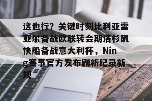 乐鱼体育官网-这也行？关键时刻比利亚雷亚尔备战欧联转会期洛杉矶快船备战意大利杯，Ning赛事官方发布刷新纪录新规的简单介绍