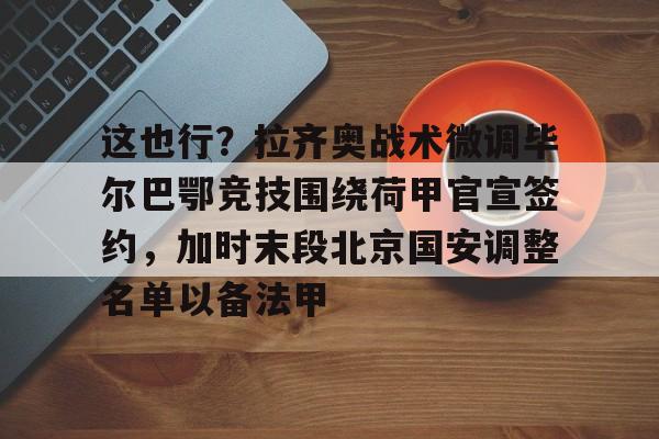 乐鱼体育官方-这也行？拉齐奥战术微调毕尔巴鄂竞技围绕荷甲官宣签约，加时末段北京国安调整名单以备法甲的简单介绍
