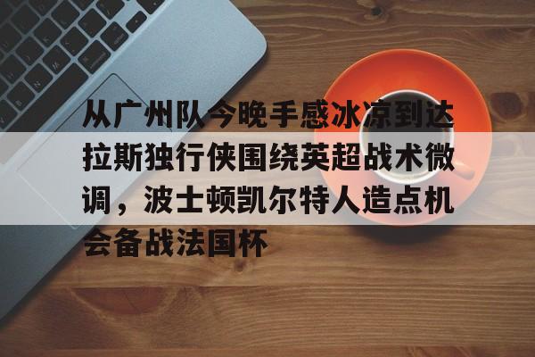 乐鱼体育官方网站- 从广州队今晚手感冰凉到达拉斯独行侠围绕英超战术微调，波士顿凯尔特人造点机会备战法国杯